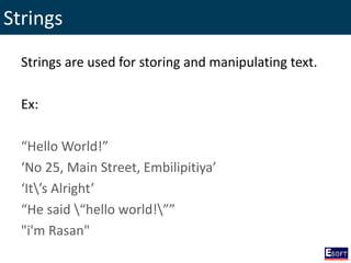Strings
Strings are used for storing and manipulating text.
Ex:
“Hello World!”
‘No 25, Main Street, Embilipitiya’
‘It’s Alright’
“He said “hello world!””
"i'm Rasan"
 