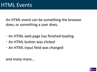 HTML Events
An HTML event can be something the browser
does, or something a user does.
• An HTML web page has finished loading
• An HTML button was clicked
• An HTML input field was changed
and many more…
 