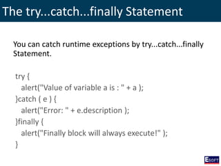 The try...catch...finally Statement
You can catch runtime exceptions by try...catch...finally
Statement.
try {
alert("Value of variable a is : " + a );
}catch ( e ) {
alert("Error: " + e.description );
}finally {
alert("Finally block will always execute!" );
}
 