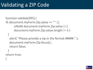 Validating a ZIP Code
function validateZIP() {
if( document.myForm.Zip.value == "" ||
isNaN( document.myForm.Zip.value ) ||
document.myForm.Zip.value.length != 5 )
{
alert( "Please provide a zip in the format #####." );
document.myForm.Zip.focus() ;
return false;
}
return true;
}
 