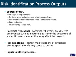 Risk Identification Process Outputs
• Sources of risk.
– Changes in requirements.
– Design errors, omissions, and misunderstandings.
– Poorly defined or understood roles and responsibilities.
– Poor estimates.
– Insufficiently skilled staff.
• Potential risk events - Potential risk events are discrete
occurrences such as a natural disaster or the departure of
a specific team member that may affect the project.
• Risk symptoms - indirect manifestations of actual risk
events. (poor morale may cause to delay)
• Inputs to other processes.
 