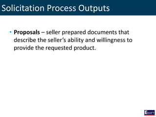 Solicitation Process Outputs
• Proposals – seller prepared documents that
describe the seller’s ability and willingness to
provide the requested product.
 