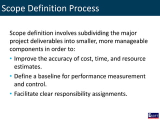 Scope Definition Process
Scope definition involves subdividing the major
project deliverables into smaller, more manageable
components in order to:
• Improve the accuracy of cost, time, and resource
estimates.
• Define a baseline for performance measurement
and control.
• Facilitate clear responsibility assignments.
 