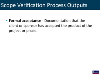 Scope Verification Process Outputs
• Formal acceptance - Documentation that the
client or sponsor has accepted the product of the
project or phase.
 