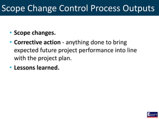 Scope Change Control Process Outputs
• Scope changes.
• Corrective action - anything done to bring
expected future project performance into line
with the project plan.
• Lessons learned.
 
