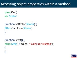 Accessing object properties within a method
class Car {
var $color;
function setColor($color) {
$this -> color = $color;
}
function start() {
echo $this -> color . “ color car started”;
}
}
 