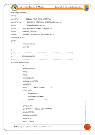 Universidad Tecnica de Manabí                             Facultad de Ciencias Informaticas

textbackground(WHITE);
clrscr();

cprintf("nr              ESCUELA POLIT    CNICA NACIONAL");
cprintf("nnr             CARRERA DE INGENIERÖA DE SISTEMASnrnr");
cprintf("                  PROGRAMACIàN IInrnr");
cprintf("         Autor: Adri n Fernando Vaca C rdenasnr");
cprintf("         Curso: GR1nrnr");
cprintf("         Semestre: Octubre/2000 - Marzo/2001nr");
window(1,1,80,25);
getch();
                  poner_recuadro();
                  return(0);
}
/****************************************************************/
/*                PONER RECUADRO                       */
/****************************************************************/
void poner_recuadro(void){
                  int i;
                  textbackground(6);
                  clrscr();
                  clrscr();
                  textcolor(BLACK);
                  textbackground(CYAN);
                  gotoxy(23,4);
                  cprintf("****** Men£ Principal ******");
                  for(i=0;i<16;i++){
                              gotoxy(23,i+5);
                              textbackground(CYAN);
                              cprintf("*                *");
                                                                                                          ESTRUCTURADE DATOS I -- FCI




                  }
                  gotoxy(23,20);
                  cprintf("******* Arboles 1.0 ********");
                  textcolor(WHITE);
                  textbackground(RED);
                  gotoxy(28,6);
                  cprintf(" Insertar        ");


     Elaborado por: Ing. Esthela San Andres e Ing. Christian Torres                                                  109
 