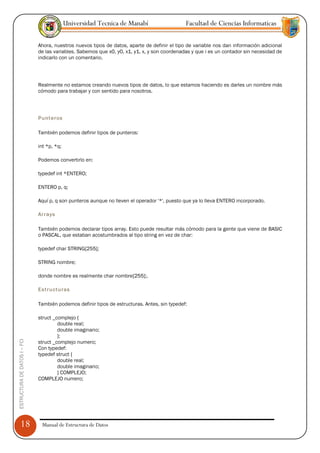 Universidad Tecnica de Manabí                     Facultad de Ciencias Informaticas

                               Ahora, nuestros nuevos tipos de datos, aparte de definir el tipo de variable nos dan información adicional
                               de las variables. Sabemos que x0, y0, x1, y1, x, y son coordenadas y que i es un contador sin necesidad de
                               indicarlo con un comentario.




                               Realmente no estamos creando nuevos tipos de datos, lo que estamos haciendo es darles un nombre más
                               cómodo para trabajar y con sentido para nosotros.




                               Punteros

                               También podemos definir tipos de punteros:

                               int *p, *q;

                               Podemos convertirlo en:

                               typedef int *ENTERO;

                               ENTERO p, q;

                               Aquí p, q son punteros aunque no lleven el operador '*', puesto que ya lo lleva ENTERO incorporado.

                               Arrays

                               También podemos declarar tipos array. Esto puede resultar más cómodo para la gente que viene de BASIC
                               o PASCAL, que estaban acostumbrados al tipo string en vez de char:

                               typedef char STRING[255];

                               STRING nombre;

                               donde nombre es realmente char nombre[255];.

                               Estructuras

                               También podemos definir tipos de estructuras. Antes, sin typedef:

                               struct _complejo {
                                        double real;
                                        double imaginario;
                                        };
ESTRUCTURA DE DATOS I -- FCI




                               struct _complejo numero;
                               Con typedef:
                               typedef struct {
                                        double real;
                                        double imaginario;
                                        } COMPLEJO;
                               COMPLEJO numero;




      18                        Manual de Estructura de Datos
 