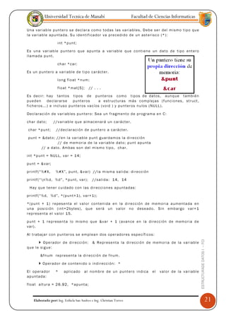 Universidad Tecnica de Manabí                                  Facultad de Ciencias Informaticas

Un a v ar iab l e p unt e ro s e dec la r a com o tod as l as va r iab les. D eb e se r del m ismo t ip o qu e
la va r iab le a pu ntad a. S u id e ntif ica do r va p r ec edi do de un ast e risc o ( *):

                      i nt * p u nt;

Es un a v ar iab l e pu nt er o q ue a pu nta a va ri ab le qu e c o nti en e un d a to d e ti po ent e ro
lla mad a pu nt.

                      ch a r *c ar:

Es un p unt e ro a va ri abl e d e ti p o c ar áct er .

                      l o ng f lo at *n um;

                      f lo at * mat[ 5] ;    // . . .

Es d eci r: ha y ta ntos tip os d e p unt e ros c omo t ip os d e dat os, aun q u e tambi é n
pu ed en       de cla r ars e   pu nt er os      a estruct ur as más c om p le jas ( func i on es, st r uct ,
fich e ros ... ) e i ncl uso p u nte r os vac íos ( v oid ) y pu nt er os nu los (N ULL ).

Dec la rac ió n d e v ar iab le s pu nt er o: S ea un f rag ment o d e p r og ram a e n C:

cha r dat o;        // v a riab l e q ue al mac en a rá un c a r ácte r.

cha r * p unt;       //d ec la r aci ón de p unt e ro a c ar ácte r.

pu nt = & dat o; // e n l a va r iab le p unt gu ar dam o s la d i re cci ón
                  // d e m em o ria d e l a va r iab le dat o; pu nt a p u nta
        // a d ato . Ambas so n del mism o t ip o, ch ar.

int * p unt = N ULL, va r = 14;

pu nt = & va r;

p ri ntf (“ %# X,    %# X ”, pu nt, & va r ) // la m ism a s ali da: di r ecci ón

p ri ntf (“ n% d, %d ”, * pu nt, va r );      //sa lid a: 1 4, 14

 H a y qu e t en e r c uid ad o c on las di r ecci on es a pu ntad as:

p ri ntf (“ %d, %d ”, * ( pu n t+1), v a r+1 );

*( pu nt + 1 ) r e pes e nta el v al o r co nt en ida e n la d i rec ci ón de m em o ri a a um enta da en
una p osi ci ón ( int=2 by tes) , qu e s e rá un v al or n o d ese ad o. Si n emb ar go v ar +1
r ep r es enta e l va lo r 15.

pu nt + 1 r e p r ese nta l o m ism o qu e &v a r + 1 ( a van ce en la d ir ecc i ón d e m em o ria d e
va r ).

Al tr aba ja r c on p unt e r o s se em pl ea n d os o pe r ado r es esp ec íf icos :
                                                                                                                      ESTRUCTURADE DATOS I -- FCI




          O pe r ado r d e d i r ecci ón :     & R e p r ese nta la di r ecc ió n de m em o ri a de la va r iab le
qu e l e sig u e:

         &fn um r e p res en ta la di r ecc ió n d e f num .

           O p er ad o r d e c o nte nid o o i nd ir ecc i ón: *

El o p er ad o r     *    a pl ic ado   al nomb r e d e u n pu nt er o i nd ica      el   va l or de la va r iab le
ap unt ada:

flo at alt ur a = 2 6.92, *ap unt a;



     Elaborado por: Ing. Esthela San Andres e Ing. Christian Torres                                                                                 21
 