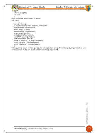Universidad Tecnica de Manabí                             Facultad de Ciencias Informaticas

     char apellido[40];
     int edad;
     };
struct estructura_amigo amigo, *p_amigo;
void main()
   {
   p_amigo = &amigo;
   /* Introducimos los datos mediante punteros */
   printf("Nombre: ");fflush(stdout);
   gets(p_amigo->nombre);
   printf("Apellido: ");fflush(stdout);
   gets(p_amigo->apellido);
   printf("Edad: ");fflush(stdout);
   scanf( "%i", &p_amigo->edad );
    /* Mostramos los datos */
    printf( "El amigo %s ", p_amigo->nombre );
    printf( "%s tiene ", p_amigo->apellido );
    printf( "%i años.n", p_amigo->edad );
    }
NOTA: p_amigo es un puntero que apunta a la estructura amigo. Sin embargo p_amigo->edad es una
variable de tipo int. Por eso al usar el scanf tenemos que poner el &.




                                                                                                        ESTRUCTURADE DATOS I -- FCI




   Elaborado por: Ing. Esthela San Andres e Ing. Christian Torres                                                                     35
 