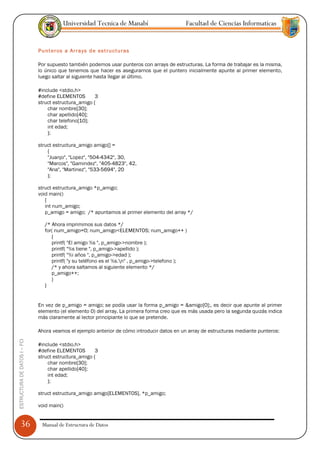 Universidad Tecnica de Manabí                        Facultad de Ciencias Informaticas


                               Punteros a Arrays de estructuras

                               Por supuesto también podemos usar punteros con arrays de estructuras. La forma de trabajar es la misma,
                               lo único que tenemos que hacer es asegurarnos que el puntero inicialmente apunte al primer elemento,
                               luego saltar al siguiente hasta llegar al último.

                               #include <stdio.h>
                               #define ELEMENTOS        3
                               struct estructura_amigo {
                                   char nombre[30];
                                   char apellido[40];
                                   char telefono[10];
                                   int edad;
                                   };

                               struct estructura_amigo amigo[] =
                                   {
                                   "Juanjo", "Lopez", "504-4342", 30,
                                   "Marcos", "Gamindez", "405-4823", 42,
                                   "Ana", "Martinez", "533-5694", 20
                                   };

                               struct estructura_amigo *p_amigo;
                               void main()
                                  {
                                  int num_amigo;
                                  p_amigo = amigo; /* apuntamos al primer elemento del array */

                                 /* Ahora imprimimos sus datos */
                                 for( num_amigo=0; num_amigo<ELEMENTOS; num_amigo++ )
                                    {
                                    printf( "El amigo %s ", p_amigo->nombre );
                                    printf( "%s tiene ", p_amigo->apellido );
                                    printf( "%i años ", p_amigo->edad );
                                    printf( "y su teléfono es el %s.n" , p_amigo->telefono );
                                    /* y ahora saltamos al siguiente elemento */
                                    p_amigo++;
                                    }
                                 }


                               En vez de p_amigo = amigo; se podía usar la forma p_amigo = &amigo[0];, es decir que apunte al primer
                               elemento (el elemento 0) del array. La primera forma creo que es más usada pero la segunda quizás indica
                               más claramente al lector principiante lo que se pretende.

                               Ahora veamos el ejemplo anterior de cómo introducir datos en un array de estructuras mediante punteros:
ESTRUCTURA DE DATOS I -- FCI




                               #include <stdio.h>
                               #define ELEMENTOS        3
                               struct estructura_amigo {
                                   char nombre[30];
                                   char apellido[40];
                                   int edad;
                                   };

                               struct estructura_amigo amigo[ELEMENTOS], *p_amigo;

                               void main()


      36                        Manual de Estructura de Datos
 