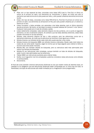 Universidad Tecnica de Manabí                             Facultad de Ciencias Informaticas

    •   Pilas: son un tipo especial de lista, conocidas como listas LIFO (Last In, First Out: el último en
        entrar es el primero en salir). Los elementos se "amontonan" o apilan, de modo que sólo el
        elemento que está encima de la pila puede ser leído, y sólo pueden añadirse elementos encima de
        la pila.
    •   Colas: otro tipo de listas, conocidas como listas FIFO (First In, First Out: El primero en entrar es el
        primero en salir). Los elementos se almacenan en fila, pero sólo pueden añadirse por un extremo y
        leerse por el otro.
    •   Listas circulares: o listas cerradas, son parecidas a las listas abiertas, pero el último elemento
        apunta al primero. De hecho, en las listas circulares no puede hablarse de "primero" ni de "último".
        Cualquier nodo puede ser el nodo de entrada y salida.
    •   Listas doblemente enlazadas: cada elemento dispone de dos punteros, uno a punta al siguiente
        elemento y el otro al elemento anterior. Al contrario que las listas abiertas anteriores, estas listas
        pueden recorrerse en los dos sentidos.
    •   Arboles: cada elemento dispone de dos o más punteros, pero las referencias nunca son a
        elementos anteriores, de modo que la estructura se ramifica y crece igual que un árbol.
    •   Arboles binarios: son árboles donde cada nodo sólo puede apuntar a dos nodos.
    •   Arboles binarios de búsqueda (ABB): son árboles binarios ordenados. Desde cada nodo todos los
        nodos de una rama serán mayores, según la norma que se haya seguido para ordenar el árbol, y
        los de la otra rama serán menores.
    •   Arboles AVL: son también árboles de búsqueda, pero su estructura está más optimizada para
        reducir los tiempos de búsqueda.
    •   Arboles B: son estructuras más complejas, aunque también se trata de árboles de búsqueda,
        están mucho más optimizados que los anteriores.
    •   Tablas HASH: son estructuras auxiliares para ordenar listas.
    •   Grafos: es el siguiente nivel de complejidad, podemos considerar estas estructuras como árboles
        no jerarquizados.
    •   Diccionarios.

Al final del curso también veremos estructuras dinámicas en las que existen nodos de distintos tipos, en
realidad no es obligatorio que las estructuras dinámicas estén compuestas por un único tipo de nodo, la
flexibilidad y los tipos de estructuras sólo están limitados por tu imaginación como programador.




                                                                                                                  ESTRUCTURADE DATOS I -- FCI




    Elaborado por: Ing. Esthela San Andres e Ing. Christian Torres                                                                              39
 