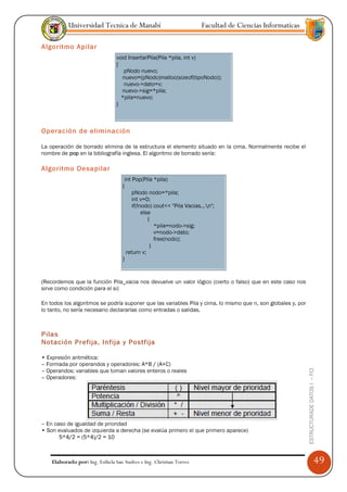 Universidad Tecnica de Manabí                               Facultad de Ciencias Informaticas

Algoritmo Apilar
                                 void InsertarPila(Pila *pila, int v)
                                 {
                                    pNodo nuevo;
                                   nuevo=(pNodo)malloc(sizeof(tipoNodo));
                                    nuevo->dato=v;
                                   nuevo->sig=*pila;
                                   *pila=nuevo;
                                 }



Operación de eliminación

La operación de borrado elimina de la estructura el elemento situado en la cima. Normalmente recibe el
nombre de pop en la bibliografía inglesa. El algoritmo de borrado sería:

Algoritmo Desapilar
                                     int Pop(Pila *pila)
                                    {
                                         pNodo nodo=*pila;
                                         int v=0;
                                         if(!nodo) cout<< "Pila Vacias...n";
                                              else
                                                 {
                                                    *pila=nodo->sig;
                                                    v=nodo->dato;
                                                    free(nodo);
                                                  }
                                      return v;
                                    }


(Recordemos que la función Pila_vacia nos devuelve un valor lógico (cierto o falso) que en este caso nos
sirve como condición para el si)

En todos los algoritmos se podría suponer que las variables Pila y cima, lo mismo que n, son globales y, por
lo tanto, no sería necesario declararlas como entradas o salidas.



Pilas
Notación Prefija, Infija y Postfija

• Expresión aritmética:
– Formada por operandos y operadores: A*B / (A+C)
– Operandos: variables que toman valores enteros o reales
                                                                                                               ESTRUCTURADE DATOS I -- FCI




– Operadores:




– En caso de igualdad de prioridad
• Son evaluados de izquierda a derecha (se evalúa primero el que primero aparece)
       5*4/2 = (5*4)/2 = 10



    Elaborado por: Ing. Esthela San Andres e Ing. Christian Torres                                                                           49
 