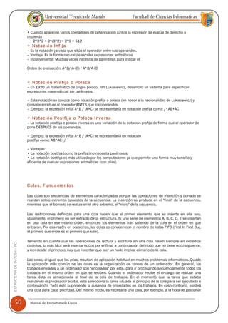 Universidad Tecnica de Manabí                          Facultad de Ciencias Informaticas

                               • Cuando aparecen varios operadores de potenciación juntos la expresión se evalúa de derecha a
                               izquierda
                                   2^3^2 = 2^(3^2) = 2^9 = 512
                               • Notación Infija
                               – Es la notación ya vista que sitúa el operador entre sus operandos.
                               – Ventaja: Es la forma natural de escribir expresiones aritméticas
                               – Inconveniente: Muchas veces necesita de paréntesis para indicar el

                               Orden de evaluación: A*B/(A+C) ¹ A*B/A+C


                               • Notación Prefija o Polaca
                               – En 1920 un matemático de origen polaco, Jan Lukasiewicz, desarrollo un sistema para especificar
                               expresiones matemáticas sin paréntesis.

                               – Esta notación se conoce como notación prefija o polaca (en honor a la nacionalidad de Lukasiewicz) y
                               consiste en situar al operador ANTES que los operandos.
                               – Ejemplo: la expresión infija A*B / (A+C) se representaría en notación prefija como: /*AB+AC

                               • Notación Postfija o Polaca Inversa
                               – La notación postfija o polaca inversa es una variación de la notación prefija de forma que el operador de
                               pone DESPUÉS de los operandos.

                               – Ejemplo: la expresión infija A*B / (A+C) se representaría en notación
                               postfija como: AB*AC+/

                               – Ventajas:
                               • La notación postfija (como la prefija) no necesita paréntesis.
                               • La notación postfija es más utilizada por los computadores ya que permite una forma muy sencilla y
                               eficiente de evaluar expresiones aritméticas (con pilas).




                               Colas. Fundamentos

                               Las colas son secuencias de elementos caracterizadas porque las operaciones de inserción y borrado se
                               realizan sobre extremos opuestos de la secuencia. La inserción se produce en el "final" de la secuencia,
                               mientras que el borrado se realiza en el otro extremo, el "inicio" de la secuencia.

                               Las restricciones definidas para una cola hacen que el primer elemento que se inserta en ella sea,
                               igualmente, el primero en ser extraido de la estructura. Si una serie de elementos A, B, C, D, E se insertan
                               en una cola en ese mismo orden, entonces los elementos irán saliendo de la cola en el orden en que
                               entraron. Por esa razón, en ocasiones, las colas se conocen con el nombre de listas FIFO (First In First Out,
                               el primero que entra es el primero que sale).

                               Teniendo en cuenta que las operaciones de lectura y escritura en una cola hacen siempre en extremos
ESTRUCTURA DE DATOS I -- FCI




                               distintos, lo más fácil será insertar nodos por el final, a continuación del nodo que no tiene nodo siguiente,
                               y leer desde el principio, hay que recordar que leer un nodo implica elimarlo de la cola.

                               Las colas, al igual que las pilas, resultan de aplicación habitual en muchos problemas informáticos. Quizás
                               la aplicación más común de las colas es la organización de tareas de un ordenador. En general, los
                               trabajos enviados a un ordenador son "encolados" por éste, para ir procesando secuencialmente todos los
                               trabajos en el mismo orden en que se reciben. Cuando el ordenador recibe el encargo de realizar una
                               tarea, ésta es almacenada al final de la cola de trabajos. En el momento que la tarea que estaba
                               realizando el procesador acaba, éste selecciona la tarea situada al principio de la cola para ser ejecutada a
                               continuación. Todo esto suponiendo la ausencia de prioridades en los trabajos. En caso contrario, existirá
                               una cola para cada prioridad. Del mismo modo, es necesaria una cola, por ejemplo, a la hora de gestionar


      50                        Manual de Estructura de Datos
 