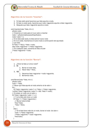 Universidad Tecnica de Manabí                        Facultad de Ciencias Informaticas



                               Algoritmo de la función "Insertar":

                                   1. Si lista está vacía hacemos que lista apunte a nodo.
                                   2. Si lista no está vacía, hacemos que nodo->siguiente apunte a lista->siguiente.
                                   3. Después que lista->siguiente apunte a nodo.

                               void Insertar(Lista *lista, int v) {
                                 pNodo nodo;
                                 // Creamos un nodo para el nuvo valor a insertar
                                 nodo = (pNodo)malloc(sizeof(tipoNodo));
                                 nodo->valor = v;
                                 // Si la lista está vacía, la lista será el nuevo nodo
                                 // Si no lo está, insertamos el nuevo nodo a continuación del apuntado
                                 // por lista
                                 if(*lista == NULL) *lista = nodo;
                                 else nodo->siguiente = (*lista)->siguiente;
                                 // En cualquier caso, cerramos la lista circular
                                 (*lista)->siguiente = nodo;
                               }



                               Algoritmo de la función "Borrar":

                                   1. ¿Tiene la lista un único nodo?
                                   2. SI:
                                          1. Borrar el nodo lista.
                                          2. Hacer lista = NULL.
                                   3. NO:
                                          1. Hacemos lista->siguiente = nodo->siguiente.
                                          2. Borramos nodo.

                               void Borrar(Lista *lista, int v) {
                                 pNodo nodo;
                                 nodo = *lista;
                                 // Hacer que lista apunte al nodo anterior al de valor v
                                 do {
                                    if((*lista)->siguiente->valor != v) *lista = (*lista)->siguiente;
                                 } while((*lista)->siguiente->valor != v && *lista != nodo);
                                 // Si existe un nodo con el valor v:
                                 if((*lista)->siguiente->valor == v) {
                                    // Y si la lista sólo tiene un nodo
ESTRUCTURA DE DATOS I -- FCI




                                    if(*lista == (*lista)->siguiente) {
                                       // Borrar toda la lista
                                       free(*lista);
                                       *lista = NULL;
                                    }
                                    else {
                                       // Si la lista tiene más de un nodo, borrar el nodo de valor v
                                       nodo = (*lista)->siguiente;
                                       (*lista)->siguiente = nodo->siguiente;
                                       free(nodo);
                                    }

      58                        Manual de Estructura de Datos
 