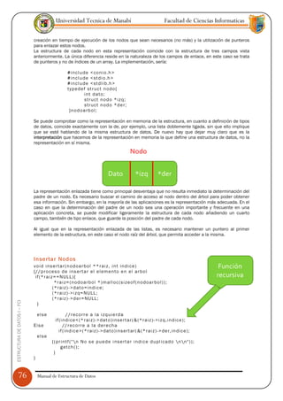 Universidad Tecnica de Manabí                                      Facultad de Ciencias Informaticas

                               creación en tiempo de ejecución de los nodos que sean necesarios (no más) y la utilización de punteros
                               para enlazar estos nodos.
                               La estructura de cada nodo en esta representación coincide con la estructura de tres campos vista
                               anteriormente. La única diferencia reside en la naturaleza de los campos de enlace, en este caso se trata
                               de punteros y no de índices de un array. La implementación, sería:

                                                   #inc lu de <co ni o.h >
                                                   #inc lu de <stdi o.h >
                                                   #inc lu de <stdl ib.h >
                                                   ty pe de f st ruct n odo {
                                                            int d ato;
                                                            struct n od o *i z q;
                                                            struct n od o *d e r;
                                                    }n od oa rb ol ;

                               Se puede comprobar como la representación en memoria de la estructura, en cuanto a definición de tipos
                               de datos, coincide exactamente con la de, por ejemplo, una lista doblemente ligada, sin que ello implique
                               que se esté hablando de la misma estructura de datos. De nuevo hay que dejar muy claro que es la
                               interpretación que hacemos de la representación en memoria la que define una estructura de datos, no la
                               representación en sí misma.
                                                                                          Nodo


                                                                             Dato             *izq          *der

                               La representación enlazada tiene como principal desventaja que no resulta inmediato la determinación del
                               padre de un nodo. Es necesario buscar el camino de acceso al nodo dentro del árbol para poder obtener
                               esa información. Sin embargo, en la mayoría de las aplicaciones es la representación más adecuada. En el
                               caso en que la determinación del padre de un nodo sea una operación importante y frecuente en una
                               aplicación concreta, se puede modificar ligeramente la estructura de cada nodo añadiendo un cuarto
                               campo, también de tipo enlace, que guarde la posición del padre de cada nodo.

                               Al igual que en la representación enlazada de las listas, es necesario mantener un puntero al primer
                               elemento de la estructura, en este caso el nodo raíz del árbol, que permita acceder a la misma.




                               Insertar Nodos
                               vo id ins e rta r (n od oa rb ol **r ai z, int ind ic e )                                              Función
                               {// p ro ces o d e ins e rta r el e lem e nto e n el ar bo l
                                if (* ra iz= =N ULL ){                                                                               recursiva
                                            *r ai z= (n od oa rb ol *) m all oc (si z eo f (n odo a rbo l ) ) ;
                                           (* ra iz )- >dat o= ind ic e;
                                           (* ra iz )- >i z q=N ULL;
                                           (* ra iz )- >d er =NU LL;
ESTRUCTURA DE DATOS I -- FCI




                                 }

                                   e lse             // r ec o rr e a la i z qu ie rd a
                                            if (i ndi ce< (* r ai z) ->dat o )i nse rt ar ( & (* ra iz )-> iz q, in dic e );
                               Els e              // r ec o rr e a la d e r echa
                                               if ( ind ic e> (* r aiz )- >dat o )i nse rt ar ( & (* ra iz )-> de r, in dic e );
                                   e lse
                                           {( p r intf ( "n No s e pu ed e i ns ert a r i ndi ce du pl icad o  n n" ) );
                                                 g etch ( );
                                            }
                               }


      76                           Manual de Estructura de Datos
 
