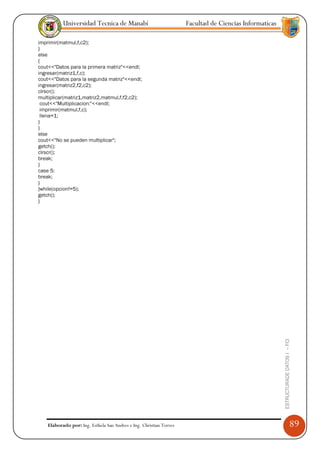 Universidad Tecnica de Manabí                             Facultad de Ciencias Informaticas

imprimir(matmul,f,c2);
}
else
{
cout<<"Datos para la primera matriz"<<endl;
ingresar(matriz1,f,c);
cout<<"Datos para la segunda matriz"<<endl;
ingresar(matriz2,f2,c2);
clrscr();
multiplicar(matriz1,matriz2,matmul,f,f2,c2);
 cout<<"Multiplicacion:"<<endl;
 imprimir(matmul,f,c);
 llena=1;
}
}
else
cout<<"No se pueden multiplicar";
getch();
clrscr();
break;
}
case 5:
break;
}
}while(opcion!=5);
getch();
}




                                                                                                         ESTRUCTURADE DATOS I -- FCI




    Elaborado por: Ing. Esthela San Andres e Ing. Christian Torres                                                                     89
 
