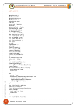 Universidad Tecnica de Manabí             Facultad de Ciencias Informaticas


                               LISTA ABIERTA


                               #include<conio.h>
                               #include<stdio.h>
                               #include<iostream.h>
                               #include<stdlib.h>
                               typedef struct nodo
                               {int valor;
                               struct nodo * siguiente;
                               }tipoNodo;
                               typedef tipoNodo * pNodo;
                               typedef tipoNodo *Lista;
                               // Funciones Prototipos
                               int ListaVacia(Lista l);
                               void Insertar(Lista *l,int v);
                               void InsertarC(Lista *l,int v);
                               void InsertarF(Lista *l,int v);
                               void Borrar(Lista *l,int v);
                               void BorrarLista(Lista *l);
                               void MostrarLista(Lista l);
                               void main()
                               {clrscr();
                                Lista lista=NULL;
                                pNodo p;
                                InsertarF (&lista,20);
                                InsertarF (&lista,10);
                                InsertarF (&lista,40);
                                InsertarF (&lista,30);
                                MostrarLista(lista);
                                getch();//sytem("PAUSE");
                               }
                               int ListaVacia(Lista lista)
                               {return(lista==NULL);
                               }
                               void Insertar(Lista *lista, int v)
                               {pNodo nuevo, anterior;
                               nuevo=(pNodo)malloc(sizeof(tipoNodo));
                               nuevo->valor=v;
                               if(ListaVacia(*lista)||(*lista)->valor>v){
                                 nuevo->siguiente=*lista;
                                 *lista=nuevo;
                                 }
                               else
                                 {anterior=*lista;
                                 while(anterior->siguiente && anterior->valor <=v)
                                    anterior=anterior->siguiente;
                                    nuevo->siguiente=anterior->siguiente;
                                    anterior->siguiente=nuevo;
ESTRUCTURA DE DATOS I -- FCI




                                  }
                               }
                               void InsertarC(Lista *lista, int v)
                               {pNodo nuevo, anterior;
                               nuevo=(pNodo)malloc(sizeof(tipoNodo));
                               nuevo->valor=v;
                                 nuevo->siguiente=*lista;
                                 *lista=nuevo;
                               }

                               void InsertarF(Lista *lista, int v)


      90                         Manual de Estructura de Datos
 