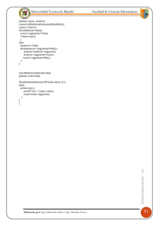 Universidad Tecnica de Manabí                            Facultad de Ciencias Informaticas

{pNodo nuevo, anterior;
nuevo=(pNodo)malloc(sizeof(tipoNodo));
nuevo->valor=v;
if(ListaVacia(*lista)){
  nuevo->siguiente=*lista;
  *lista=nuevo;
  }
else
  {anterior=*lista;
  while(anterior->siguiente!=NULL)
     anterior=anterior->siguiente;
     anterior->siguiente=nuevo;
     nuevo->siguiente=NULL;
   }
}


void MostrarLista(Lista lista)
{pNodo nodo=lista;

if(ListaVacia(lista)) printf("Lista vacia n");
else{
  while(nodo) {
     printf("%d-> ",nodo->valor);
     nodo=nodo->siguiente;
   }
}
}




                                                                                                         ESTRUCTURADE DATOS I -- FCI




    Elaborado por: Ing. Esthela San Andres e Ing. Christian Torres                                                                     91
 