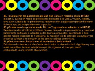 49. ¿Cuàles eran las posiciones de Mao Tse Duna en relaciòn con la URSS? Iba por su cuenta en medio de profesiones de lealtad a la URSS, y Stalin, realista, tuvo buen cuidado de no perturbar sus relaciones con el gigantesco partido hermano del este, que era independiente en la práctica. 50.¿Cuàles eran las posiciones de Tito en Yugoslavia en relaciòn a la URSS? Resistencia a las directivas soviéticas hasta el punto de la ruptura abierta, y cuando el llamamiento de Moscú a la lealtad de los buenos comunistas, puentenado a Tito, apenas recibió respuesta de Yugoslavia, su reacción fue de extender las purgas y los procesos públicos a la dirección de los demás satélites comunistas. 51.¿Què ocurriò en Polonia con el movimiento Solidaridad? Estuvieron dominadas por el enfrentamiento entre un objeto inmóvil, el gobierno y una masa irresistible, la clase trabajadora que sin organizar el principio, acabó configurando un movimiento obrero típico. 