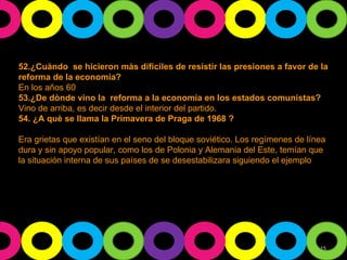 52.¿Cuàndo  se hicieron màs difíciles de resistir las presiones a favor de la reforma de la economía? En los años 60 53.¿De dònde vino la  reforma a la economía en los estados comunistas? Vino de arriba, es decir desde el interior del partido. 54. ¿A què se llama la Primavera de Praga de 1968 ? Era grietas que existían en el seno del bloque soviético. Los regímenes de línea dura y sin apoyo popular, como los de Polonia y Alemania del Este, temían que la situación interna de sus países de se desestabilizara siguiendo el ejemplo  Checo. 