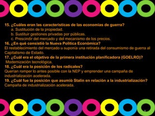 15. ¿Cuàles eran las caracterìsticas de las economìas de guerra? a. Sustitución de la propiedad. b. Sustituir gestiones privadas por públicas. c. Prescindir del mercado y del mecanismo de los precios. 16. ¿En què consistiò la Nueva Polìtica Econòmica? El restablecimiento del mercado u suponía una retirada del consumismo de guerra al Capitalismo de Estado. 17. ¿Cuàl era el objetivo de la primera institución planificadora (GOELRO)? Modernización tecnológica. 18. ¿Cuàl era la posición de los radicales?  Querían romper lo antes posible con la NEP y emprender una campaña de industrialización acelerada. 19. ¿Cuàl fue la posición que asumiò Stalin en relaciòn a la industrialización? Campaña de industrialización acelerada. 