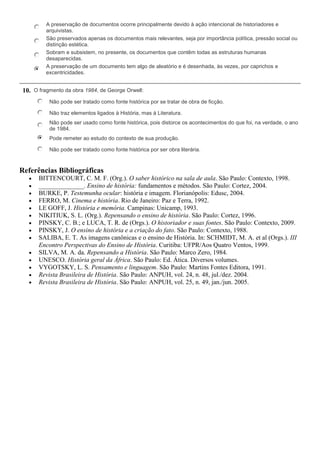 A preservação de documentos ocorre principalmente devido à ação intencional de historiadores e
arquivistas.
São preservados apenas os documentos mais relevantes, seja por importância política, pressão social ou
distinção estética.
Sobram e subsistem, no presente, os documentos que contêm todas as estruturas humanas
desaparecidas.
A preservação de um documento tem algo de aleatório e é desenhada, às vezes, por caprichos e
excentricidades.
10. O fragmento da obra 1984, de George Orwell:
Não pode ser tratado como fonte histórica por se tratar de obra de ficção.
Não traz elementos ligados à História, mas à Literatura.
Não pode ser usado como fonte histórica, pois distorce os acontecimentos do que foi, na verdade, o ano
de 1984.
Pode remeter ao estudo do contexto de sua produção.
Não pode ser tratado como fonte histórica por ser obra literária.
Referências Bibliográficas
BITTENCOURT, C. M. F. (Org.). O saber histórico na sala de aula. São Paulo: Contexto, 1998.
______________. Ensino de história: fundamentos e métodos. São Paulo: Cortez, 2004.
BURKE, P. Testemunha ocular: história e imagem. Florianópolis: Edusc, 2004.
FERRO, M. Cinema e história. Rio de Janeiro: Paz e Terra, 1992.
LE GOFF, J. História e memória. Campinas: Unicamp, 1993.
NIKITIUK, S. L. (Org.). Repensando o ensino de história. São Paulo: Cortez, 1996.
PINSKY, C. B.; e LUCA, T. R. de (Orgs.). O historiador e suas fontes. São Paulo: Contexto, 2009.
PINSKY, J. O ensino de história e a criação do fato. São Paulo: Contexto, 1988.
SALIBA, E. T. As imagens canônicas e o ensino de História. In: SCHMIDT, M. A. et al (Orgs.). III
Encontro Perspectivas do Ensino de História. Curitiba: UFPR/Aos Quatro Ventos, 1999.
SILVA, M. A. da. Repensando a História. São Paulo: Marco Zero, 1984.
UNESCO. História geral da África. São Paulo: Ed. Ática. Diversos volumes.
VYGOTSKY, L. S. Pensamento e linguagem. São Paulo: Martins Fontes Editora, 1991.
Revista Brasileira de História. São Paulo: ANPUH, vol. 24, n. 48, jul./dez. 2004.
Revista Brasileira de História. São Paulo: ANPUH, vol. 25, n. 49, jan./jun. 2005.
 