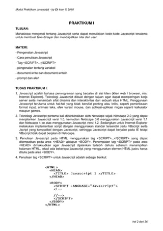 Modul Praktikum Javascript - by Ek kian © 2010

PRAKTIKUM I
TUJUAN:
Mahasiswa mengenal tentang Javascript serta dapat menuliskan kode-kode Javascript terutama
untuk membuat teks di layar dan mendapatkan nilai dari user.
MATERI:
- Pengenalan Javascript
- Cara penulisan Javascript
- Tag <SCRIPT>...</SCRIPT>
- pengenalan tentang variabel
- document.write dan document.writeln
- prompt dan alert
TUGAS PRAKTIKUM I:
1. Javascript adalah bahasa pemrograman yang berjalan di sisi klien (klien web / browser, mis:
Internet Explorer). Teknologi Javascript dibuat dengan tujuan agar dapat memperingan kerja
server serta menambah sifat dinamis dan interaktivitas dari sebuah situs HTML. Penggunaan
Javascript terutama untuk hal-hal yang tidak bersifat penting atau kritis, seperti pemeriksaan
format input, animasi teks, efek kursor mouse, dan aplikasi-aplikasi ringan seperti kalkulator
maupun games.
2. Teknologi Javascript pertama kali diperkenalkan oleh Netscape sejak Netscape 2.0 yang dapat
menjalankan Javascript versi 1.0, kemudian Netscape 3.0 menggunakan Javascript versi 1.1
dan Netscape 4 ke atas menggunakan Javascript versi 1.2. Sedangkan untuk Internet Explorer
melakukan implementasi script dengan menggunakan standar tersendiri yaitu VBscript serta
Jscript yang kompatibel dengan Javascript, sehingga Javascript dapat berjalan pada IE tetapi
VBscript tidak dapat berjalan di Netscape.
3. Penulisan Javascript pada HTML menggunakan tag <SCRIPT>...</SCRIPT> yang dapat
ditempatkan pada area <HEAD> ataupun <BODY>. Penempatan tag <SCRIPT> pada area
<HEAD> dimaksudkan agar Javascript dijalankan terlebih dahulu sebelum menampilkan
halaman HTML, tetapi ada beberapa Javascript yang menggunakan elemen HTML justru harus
ditulis pada area <BODY>.
4. Penulisan tag <SCRIPT> untuk Javascript adalah sebagai berikut:

hal 2 dari 36

 