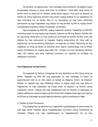 12
Sa panahon ng bagong bato, mas mahalaga ang produksyon ng pagkain kaysa
pangangalap lamang ng pang araw-araw na makakain. Samantala, ilang panig ng
Aprika noon ay ibang iba sa nakikita nating aprika ngayon. Ang tuyot na disyerto ng
Sahara ay isang saganang taniman kung kaya’t naging angkop ito sa pagtatanim ng
mga sinaunang tao sa Aprika. Sila rin ay nag-aalaga ng mga baka. Maraming
pamayanan ng mga magsasaka ang naitayo sa may lambak ng Nile at naging Sentro
ng pagsasaka ang ilang mataas na kalupaan ng Ethiopia.
Ngunit pagsapit ng 4000 BC, naging napakainit ng klima. Pagdating ng 2000 BC
maraming lupain na ang naging mga disyerto. Kasama na nito ang Sahara. Dahilan dito
ay mga taong naninirahan sa mga lupaing ito ay lumipat sa lambak ng Nile. Doon sila
nagtayo ng mga pamayanan at nagsaka. Naging pangunahing din itong salik sa
pagsisimula ng kaunaunahang sibilisasyon, na naganap sa Ehipto. Maraming tao ang
naglakbay sa timog ng Aprika at namuhay doon. Ngunit napakahalaga nila sa Ehipto
upang makinabang sa naging pag-unlad nito. Lumipas pa ang mahabang panahon
bago nila natamo ang pang kulturang kaunlaran na naganap sa lumalago ng
sibilisasyon ng Ehipto.
Ang Paglaganap ng Agricultura
Sa paglawak ng Sahara, lumaganap din ang agrikultura sa iba’t ibang panig ng
Aprika. Pagsapit ng 3000 BC ang pagsasaka ay mas mahalaga na kaysa sa
paghahayupan lalo na sa mas mainit na bahagi sa hilagang rehiyon ng Ekwador.
Dahilan sa napeste ang mga malalaking hayop, di naging sapat ang mga tubig na
nagbubuhay sa mga kagubatan ng Congo basin at baybayin ng Guinea upang
matugunan naman, maging ang mga malalakasna ulan at masukal na kagubatan ay
naging hadlang din upang lumago ang iba’t ibang butil. Paglipas ilang siglo ang mga tao
sa Guinea ay nag-alaga ng isang bagong halamang ugat na tinatawag na Yam.
A. Paglaki ng mga Pamayanan
Ang paglaganap ng agrikultura ay nagdudulot ng pagbabago sa pamumuhay ng
mga taga Aprika. Napilitan silang magpalipat-lipat ng tirahan upang makahanap ng
makakain. Maging ang mga naghahayupan ay nagpalipat-lipat din sa mas
 