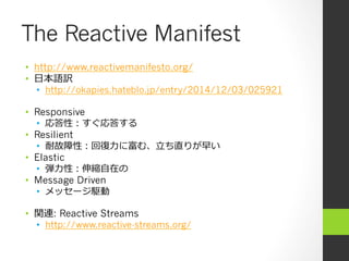 The Reactive Manifest
•  http://www.reactivemanifesto.org/
•  ⽇日本語訳
•  http://okapies.hateblo.jp/entry/2014/12/03/025921
•  Responsive
•  応答性：すぐ応答する
•  Resilient
•  耐故障性：回復復⼒力力に富む、⽴立立ち直りが早い
•  Elastic
•  弾⼒力力性：伸縮⾃自在の
•  Message Driven
•  メッセージ駆動
•  関連: Reactive Streams
•  http://www.reactive-streams.org/
 