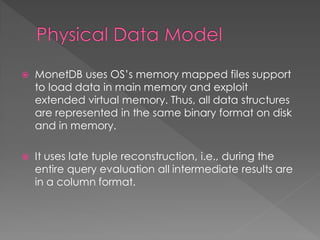 

MonetDB uses OS’s memory mapped files support
to load data in main memory and exploit
extended virtual memory. Thus, all data structures
are represented in the same binary format on disk
and in memory.



It uses late tuple reconstruction, i.e., during the
entire query evaluation all intermediate results are
in a column format.

 