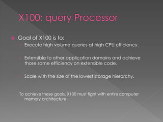 

Goal of X100 is to:
› Execute high volume queries at high CPU efficiency.
› Extensible to other application domains and achieve

those same efficiency on extensible code.

› Scale with the size of the lowest storage hierarchy.

To achieve these goals, X100 must fight with entire computer
memory architecture

 
