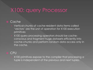 

Cache
› Vertical chunks of cache-resident data items called

‘vectors’ are the unit of operation for X100 execution
primitives
› X100 query processing operators should be cacheconscious and fragment huge datasets efficiently into
cache-chunks and perform random data access only in
the cache.


CPU
› X100 primitives expose to the compiler that processing a
tuple is independent of the previous and next tuples.

 