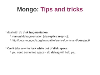 Mongo: Tips and tricks


* deal with db disk fragmentation:
    * manual defragmentation (via replica resync);
    * http://docs.mongodb.org/manual/reference/command/compact/

* Can't take a write lock while out of disk space:
   * you need some free space - db defrag will help you;
 