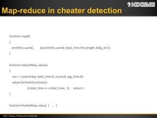 Map-reduce in cheater detection


       function mapf()
       {
           emit(this.userid,             {userid:this.userid, total_time:this.length, bldg_id:1} ;
       }


       function reducef(key, values)
       {
           var r = {userid:key, total_time:0, count:0, avg_time:0};
           values.forEach(function(v)
                          {r.total_time += v.total_time; });       return r;
       }


       function finalizef(key, value) { ... }


©2011 Kixeye, Private and Confidential
 
