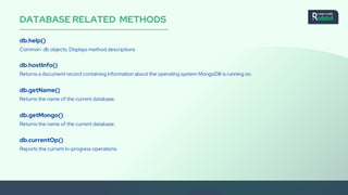 DATABASE RELATED METHODS
db.help()
Common db objects. Displays method descriptions
db.hostInfo()
Returns a document record containing information about the operating system MongoDB is running on.
db.getName()
Returns the name of the current database.
db.getMongo()
Returns the name of the current database.
db.currentOp()
Reports the current in-progress operations.
 