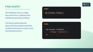 FIND QUERY
The findOne() returns a single
document from a collection that
satisfies the specified condition.
The find() method finds the
documents that satisfy a specified
condition and returns a cursor to the
matching documents
 