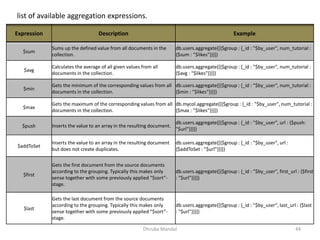 Dhruba Mandal 44
list of available aggregation expressions.
Expression Description Example
$sum
Sums up the defined value from all documents in the
collection.
db.users.aggregate([{$group : {_id : "$by_user", num_tutorial :
{$sum : "$likes"}}}])
$avg
Calculates the average of all given values from all
documents in the collection.
db.users.aggregate([{$group : {_id : "$by_user", num_tutorial :
{$avg : "$likes"}}}])
$min
Gets the minimum of the corresponding values from all
documents in the collection.
db.users.aggregate([{$group : {_id : "$by_user", num_tutorial :
{$min : "$likes"}}}])
$max
Gets the maximum of the corresponding values from all
documents in the collection.
db.mycol.aggregate([{$group : {_id : "$by_user", num_tutorial :
{$max : "$likes"}}}])
$push Inserts the value to an array in the resulting document.
db.users.aggregate([{$group : {_id : "$by_user", url : {$push:
"$url"}}}])
$addToSet
Inserts the value to an array in the resulting document
but does not create duplicates.
db.users.aggregate([{$group : {_id : "$by_user", url :
{$addToSet : "$url"}}}])
$first
Gets the first document from the source documents
according to the grouping. Typically this makes only
sense together with some previously applied “$sort”-
stage.
db.users.aggregate([{$group : {_id : "$by_user", first_url : {$first
: "$url"}}}])
$last
Gets the last document from the source documents
according to the grouping. Typically this makes only
sense together with some previously applied “$sort”-
stage.
db.users.aggregate([{$group : {_id : "$by_user", last_url : {$last
: "$url"}}}])
 