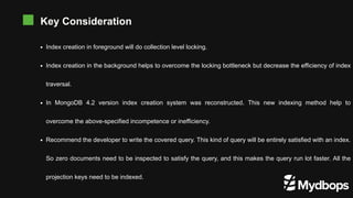 Key Consideration
Index creation in foreground will do collection level locking.
Index creation in the background helps to overcome the locking bottleneck but decrease the efficiency of index
traversal.
In MongoDB 4.2 version index creation system was reconstructed. This new indexing method help to
overcome the above-specified incompetence or inefficiency.
Recommend the developer to write the covered query. This kind of query will be entirely satisfied with an index.
So zero documents need to be inspected to satisfy the query, and this makes the query run lot faster. All the
projection keys need to be indexed.
 