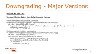 Downgrading - Major Versions
www.objectrocket.com
30
Rollback 3.4.y to 3.2.x
Remove Collation Option from Collections and Indexes
Find collections with non-simple collations
db.adminCommand("listDatabases").databases.forEach(function(d){
let mdb = db.getSiblingDB(d.name);
mdb.getCollectionInfos( { "options.collation": { $exists: true } } ).forEach(function(c){
print(mdb[c.name]);});});
Find indexes with collation specification
db.adminCommand("listDatabases").databases.forEach(function(d){
let mdb = db.getSiblingDB(d.name);
mdb.getCollectionInfos().forEach(function(c){
let currentCollection = mdb.getCollection(c.name);
currentCollection.getIndexes().forEach(function(i){
if (i.collation){
printjson(i);}});});});
 