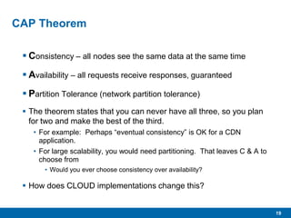 19
CAP Theorem
 Consistency – all nodes see the same data at the same time
 Availability – all requests receive responses, guaranteed
 Partition Tolerance (network partition tolerance)
 The theorem states that you can never have all three, so you plan
for two and make the best of the third.
• For example: Perhaps “eventual consistency” is OK for a CDN
application.
• For large scalability, you would need partitioning. That leaves C & A to
choose from
• Would you ever choose consistency over availability?
 How does CLOUD implementations change this?
 