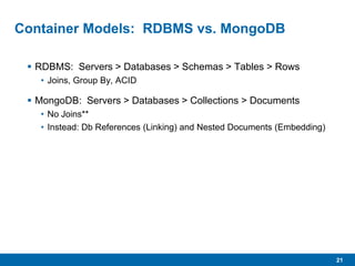 21
Container Models: RDBMS vs. MongoDB
 RDBMS: Servers > Databases > Schemas > Tables > Rows
• Joins, Group By, ACID
 MongoDB: Servers > Databases > Collections > Documents
• No Joins**
• Instead: Db References (Linking) and Nested Documents (Embedding)
 