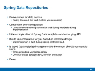 42
Spring Data Repositories
 Convenience for data access
• Spring does ALL the work (unless you customize)
 Convention over configuration
• Uses a method-naming convention that Spring interprets during
implementation
 Hides complexities of Spring Data templates and underlying API
 Builds implementation for you based on interface design
• Implementation is built during Spring container load.
 Is typed (parameterized via generics) to the model objects you want to
store.
• When extending MongoRepository
• Otherwise uses @RepositoryDefinition annotation
 Demo
 