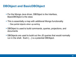 53
DBObject and BasicDBObject
 For the Mongo Java driver, DBObject is the Interface,
BasicDBObject is the class
 This is essentially a map with additional Mongo functionality
• See partial objects when up-serting
 DBObject is used to build commands, queries, projections, and
documents
 DBObjects are used to build out the JS queries that would normally
run in the shell. Each {…} is a potential DBObject.
 