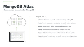 MongoDB Atlas
Database as a service for MongoDB
MongoDB Atlas is…
• Automated: The easiest way to build, launch, and scale apps on MongoDB
• Flexible: The only database as a service with all you need for modern applications
• Secured: Multiple levels of security available to give you peace of mind
• Scalable: Deliver massive scalability with zero downtime as you grow
• Highly available: Your deployments are fault-tolerant and self-healing by default
• High performance: The performance you need for your most demanding workloads
 