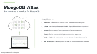 #MongoDBWebinar | @mongodb
MongoDB Atlas
Database as a service for MongoDB
MongoDBAtlas is…
• Automated: The easiestway to build,launch,and scale apps on MongoDB
• Flexible: The only database as a service with all you need for modern applications
• Secured: Multiple levels ofsecurity available to give you peace of mind
• Scalable: Deliver massive scalability with zero downtime as you grow
• Highly available: Your deployments are fault-tolerantand self-healing by default
• High performance: The performance you need for your most demanding workloads
 