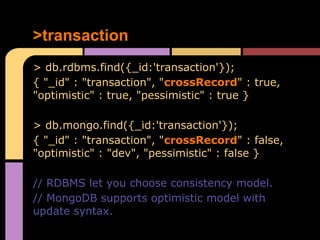 >transaction
> db.rdbms.find({_id:'transaction'});
{ "_id" : "transaction", "crossRecord" : true,
"optimistic" : true, "pessimistic" : true }

> db.mongo.find({_id:'transaction'});
{ "_id" : "transaction", "crossRecord" : false,
"optimistic" : "dev", "pessimistic" : false }

// RDBMS let you choose consistency model.
// MongoDB supports optimistic model with
update syntax.
 