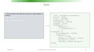 Stats
# Returns statistics that reflect the use state of a single database or
collection.
> db.stats()
> db.collection.stats()
{
"ns" : "guidebook.restaurants",
"count" : 25359,
"size" : 10630398,
"avgObjSize" : 419,
"storageSize" : 4104192
"capped" : false,
"wiredTiger" : {
"metadata" : {
"formatVersion" : 1
}, […]
"nindexes" : 4,
"totalIndexSize" : 626688,
"indexSizes" : {
"_id_" : 217088,
"borough_1_cuisine_1" : 139264,
"cuisine_1" : 131072,
"borough_1_address.zipcode_1" :
139264
}
06/06/2019 MongoDB class by Alexandre Bergere 40
 
