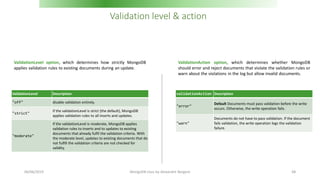 Validation level & action
ValidationLevel Description
"off" disable validation entirely.
"strict"
If the validationLevel is strict (the default), MongoDB
applies validation rules to all inserts and updates.
"moderate"
If the validationLevel is moderate, MongoDB applies
validation rules to inserts and to updates to existing
documents that already fulfil the validation criteria. With
the moderate level, updates to existing documents that do
not fulfill the validation criteria are not checked for
validity.
validationAction Description
"error"
Default Documents must pass validation before the write
occurs. Otherwise, the write operation fails.
"warn"
Documents do not have to pass validation. If the document
fails validation, the write operation logs the validation
failure.
ValidationLevel option, which determines how strictly MongoDB
applies validation rules to existing documents during an update.
ValidationAction option, which determines whether MongoDB
should error and reject documents that violate the validation rules or
warn about the violations in the log but allow invalid documents.
06/06/2019 MongoDB class by Alexandre Bergere 68
 