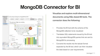 MongoDB Connector for BI
Visualize and explore multi-dimensional
documents using SQL-based BI tools. The
connector does the following:
• Provides the BI tool with the schema of the
MongoDB collection to be visualized
• Translates SQL statements issued by the BI tool
into equivalent MongoDB queries that are sent to
MongoDB for processing
• Converts the results into the tabular format
expected by the BI tool, which can then visualize
the data based on user requirements
 
